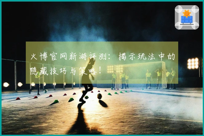火博官网新游评测：揭示玩法中的隐藏技巧与策略！
