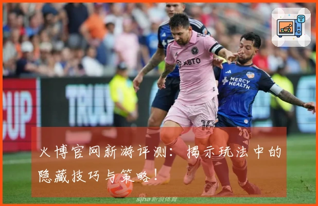 火博官网新游评测：揭示玩法中的隐藏技巧与策略！